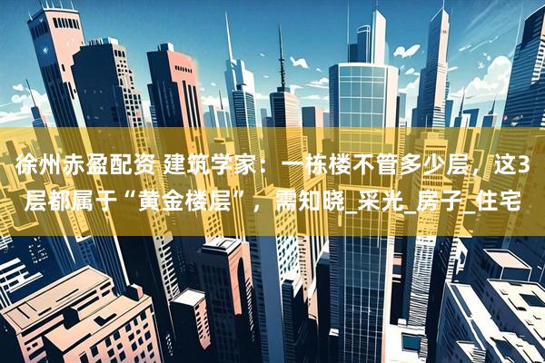 徐州赤盈配资 建筑学家：一栋楼不管多少层，这3层都属于“黄金楼层”，需知晓_采光_房子_住宅