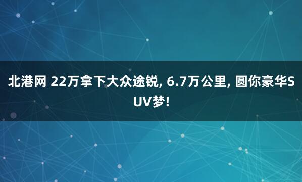 北港网 22万拿下大众途锐, 6.7万公里, 圆你豪华SUV梦!