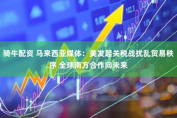 骑牛配资 马来西亚媒体：美发起关税战扰乱贸易秩序 全球南方合作向未来