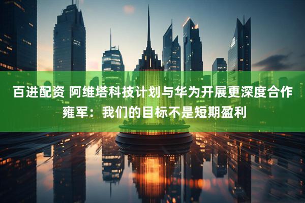 百进配资 阿维塔科技计划与华为开展更深度合作 雍军：我们的目标不是短期盈利
