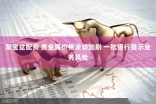 聚宝盆配资 贵金属价格波动加剧 一批银行提示业务风险