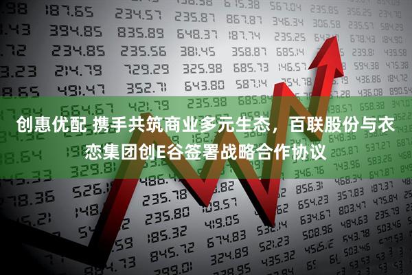 创惠优配 携手共筑商业多元生态，百联股份与衣恋集团创E谷签署战略合作协议