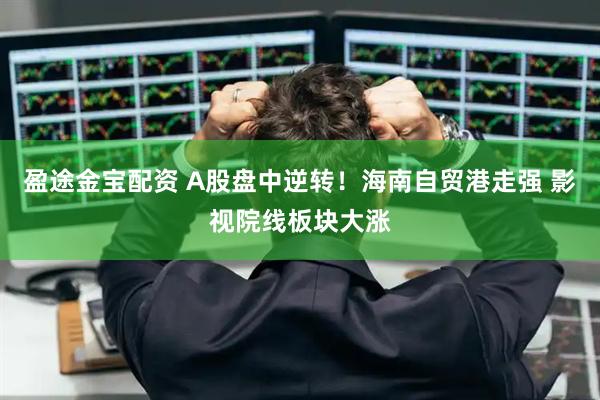 盈途金宝配资 A股盘中逆转！海南自贸港走强 影视院线板块大涨