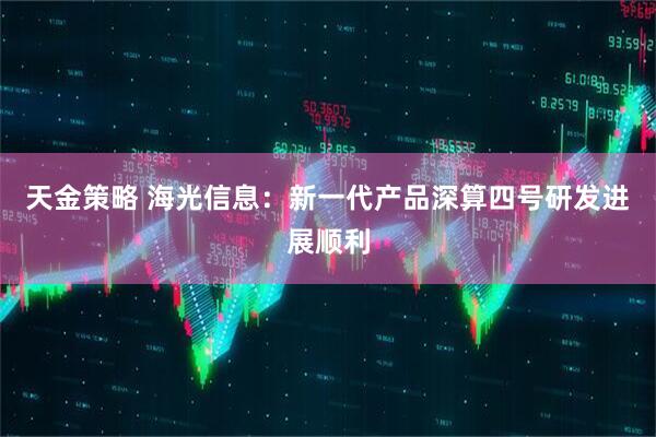 天金策略 海光信息：新一代产品深算四号研发进展顺利