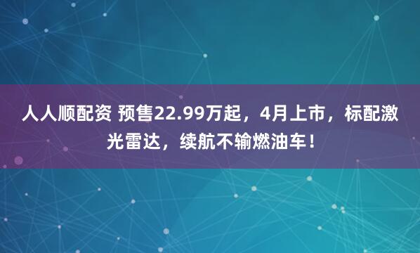 人人顺配资 预售22.99万起，4月上市，标配激光雷达，续航不输燃油车！