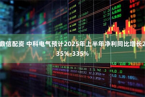 鼎信配资 中科电气预计2025年上半年净利同比增长235%-335%