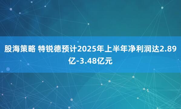 股海策略 特锐德预计2025年上半年净利润达2.89亿-3.48亿元