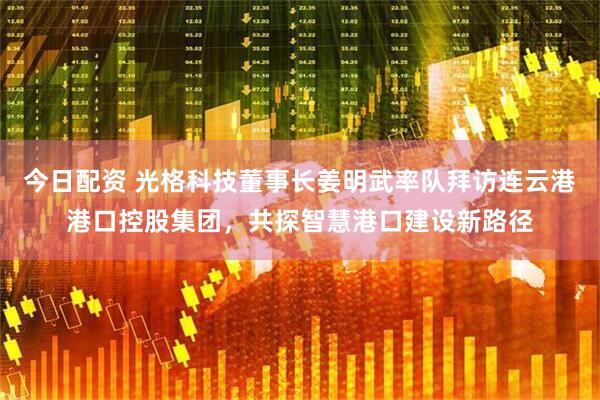 今日配资 光格科技董事长姜明武率队拜访连云港港口控股集团，共探智慧港口建设新路径