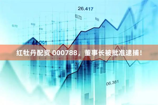 红牡丹配资 000788，董事长被批准逮捕！