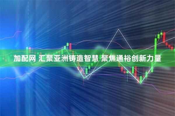 加配网 汇聚亚洲铸造智慧 聚焦通裕创新力量