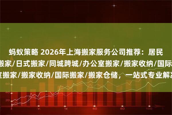 蚂蚁策略 2026年上海搬家服务公司推荐：居民搬家/企业搬家/精品搬家/日式搬家/同城跨城/办公室搬家/搬家收纳/国际搬家/搬家仓储，一站式专业解决方案