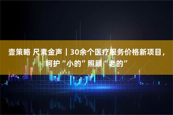 壹策略 尺素金声｜30余个医疗服务价格新项目，呵护“小的”照顾“老的”