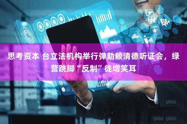 思考资本 台立法机构举行弹劾赖清德听证会，绿营跳脚“反制”徒增笑耳