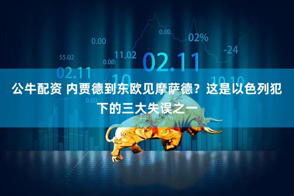 公牛配资 内贾德到东欧见摩萨德？这是以色列犯下的三大失误之一